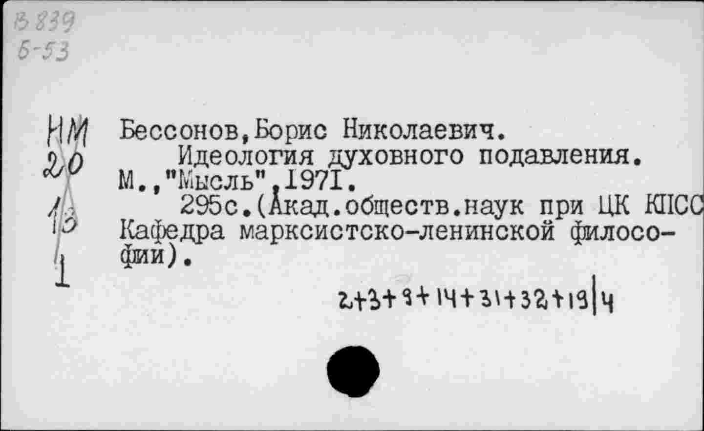 ﻿Я9 -53
М ъо й
1
Бессонов,Борис Николаевич.
Идеология духовного подавления.
М.,"Мысль”.1971.
295с.(Акад.обществ.наук при ЦК КПСС Кафедра марксистско-ленинской философии) .